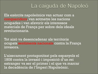    Els exèrcits napoleònics van actuar com a
    conqueridors, van sotmetre les nacions
    ocupades i van afavorir els interessos
    materials de França per sobre dels ideals
    revolucionaris.

   Tot això va desencadenar als territoris
    ocupats sentiments nacionals contra la França
    invasora.

   L’aixecament protagonitzat pels espanyols el
    1808 contra la invasió i imposició d’un rei
    estranger va ser el primer i el que va marcar
    la decadència de l’Imperi Napoleònic.
 