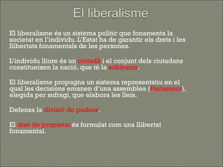    El liberalisme és un sistema polític que fonamenta la
    societat en l’individu. L’Estat ha de garantir els drets i les
    llibertats fonamentals de les persones.

   L’individu lliure és un ciutadà i el conjunt dels ciutadans
    constitueixen la nació, que té la sobirania.

   El liberalisme propugna un sistema representatiu en el
    qual les decisions emanen d’una assemblea (Parlament),
    elegida per sufragi, que elabora les lleis.

   Defensa la divisió de poders.

   El dret de propietat és formulat com una llibertat
    fonamental.
 