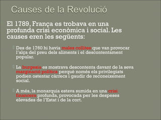    El 1789, França es trobava en una
    profunda crisi econòmica i social. Les
    causes eren les següents:
      Des de 1760 hi havia males collites que van provocar
       l’alça del preu dels aliments i el descontentament
       popular.

      La burgesia es mostrava descontenta davant de la seva
       marginació política perquè només els privilegiats
       podien ostentar càrrecs i gaudir de reconeixement
       social.

      A més, la monarquia estava sumida en una crisi
       financera profunda, provocada per les despeses
       elevades de l’Estat i de la cort.
 