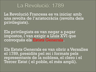    La Revolució Francesa es va iniciar amb
    una revolta de l’aristocràcia (revolta dels
    privilegiats).

   Els privilegiats es van negar a pagar
    impostos, i van exigir a Lluís XVI que
    convoqués els Estats Generals.

   Els Estats Generals es van obrir a Versalles
    el 1789, presidits pel rei i formats pels
    representants de la noblesa, el clero i el
    Tercer Estat ( el poble, el més ampli).
 
