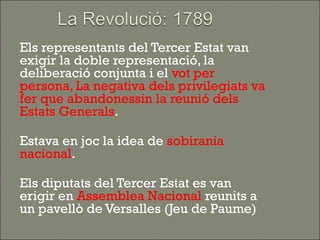    Els representants del Tercer Estat van
    exigir la doble representació, la
    deliberació conjunta i el vot per
    persona, La negativa dels privilegiats va
    fer que abandonessin la reunió dels
    Estats Generals.

   Estava en joc la idea de sobirania
    nacional.

   Els diputats del Tercer Estat es van
    erigir en Assemblea Nacional reunits a
    un pavellò de Versalles (Jeu de Paume)
 
