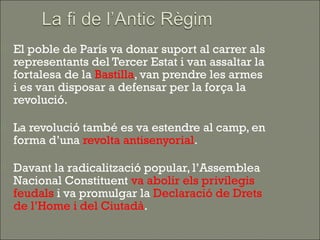    El poble de París va donar suport al carrer als
    representants del Tercer Estat i van assaltar la
    fortalesa de la Bastilla, van prendre les armes
    i es van disposar a defensar per la força la
    revolució.

   La revolució també es va estendre al camp, en
    forma d’una revolta antisenyorial.

   Davant la radicalització popular, l’Assemblea
    Nacional Constituent va abolir els privilegis
    feudals i va promulgar la Declaració de Drets
    de l’Home i del Ciutadà.
 