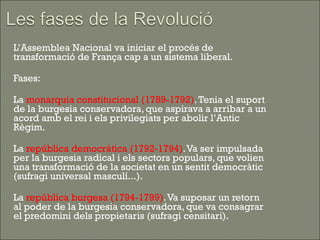    L’Assemblea Nacional va iniciar el procés de
    transformació de França cap a un sistema liberal.

   Fases:

   La monarquia constitucional (1789-1792). Tenia el suport
    de la burgesia conservadora, que aspirava a arribar a un
    acord amb el rei i els privilegiats per abolir l’Antic
    Règim.

   La república democràtica (1792-1794). Va ser impulsada
    per la burgesia radical i els sectors populars, que volien
    una transformació de la societat en un sentit democràtic
    (sufragi universal masculí...).

   La república burgesa (1794-1799). Va suposar un retorn
    al poder de la burgesia conservadora, que va consagrar
    el predomini dels propietaris (sufragi censitari).
 