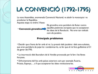 LA CONVENCIÓ (1792-1795)  La nova Assemblea, anomenada Convenció Nacional, va abolir la monarquia i va proclamar la República.  Aquesta etapa va tindre 3 fases:  Convenció girondina Els girondins eren partidaris de lluitar contra aquelles potències europees que no acceptaven les idees de la Revolució.  No eren tan radicals com els jacobins.  Principals problemes Decidir que s’havia de fer amb el rei. La pressió dels jacobins i dels sans-culottes, que eren partidaris de jutjar-lo i condemnar-lo, va fer que el rei fora guillotinat el 21 de gener de1793.  La insurrecció dels llauradors de la Vendée provocada per la fam i les lleves forçoses.  Enfrontaments bèl·lics amb països exteriors com per exemple Àustria, Prússia, Espanya, ... a fi que acceptaren les idees revolucionaries.  