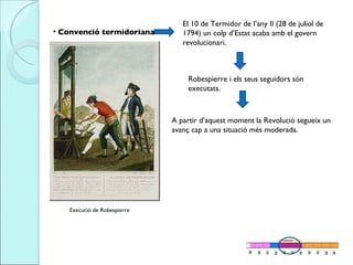 Convenció termidoriana El 10 de Termidor de l’any II (28 de juliol de 1794) un colp d’Estat acaba amb el govern revolucionari.  Robespierre i els seus seguidors són executats. A partir d’aquest moment la Revolució segueix un avanç cap a una situació més moderada.  Execució de Robespierre 