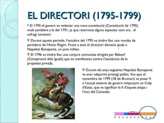 EL DIRECTORI (1795-1799) El 1795 el govern va redactar una nova constitució (Constitució de 1795) molt semblant a la del 1791, ja que retornava alguns aspectes com ara,  el sufragi censatari.  . Durant aquets període, l’octubre del 1795 va tindre lloc una revolta de partidaris de l’Antic Règim. Front a això el directori demanà ajuda a Napoleó Bonaparte, un jove militar. El 1796 va tindre lloc una conjura comunista dirigida per Babeuf (Conspiració dels Iguals) que es manifestava contra l’existència de la propietat privada.  Durant els anys següents Napoleó Bonaparte va anar adquirint prestigi polític, fins que el novembre de 1799 (18 de Brumari) va posar fi a l’actual sistema de govern mitjançant un Colp d’Estat, que va significar la fi d’aquest etapa i l’inici del Consolat.  