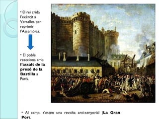 El rei crida l’exèrcit a Versalles per reprimir l’Assemblea.  El poble reacciona amb  l’assalt de la presó de la Bastilla  a París.  Al camp, s’estén una revolta anti-senyorial ( La Gran Por ).   