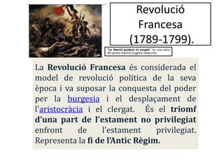 Revolució
Francesa
(1789-1799).
“La liberté guidant le peuple” és una obra
del pintor francès Eugène Delacroix.

La Revolució Francesa és considerada el
model de revolució política de la seva
època i va suposar la conquesta del poder
per la burgesia i el desplaçament de
l'aristocràcia i el clergat. És el triomf
d’una part de l’estament no privilegiat
enfront
de
l’estament
privilegiat.
Representa la fi de l’Antic Règim.

 