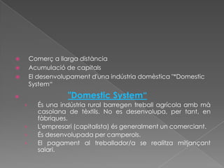        Comerç a llarga distància
       Acumulació de capitals
       El desenvolupament d'una indústria domèstica "*Domestic
        System“
                   "Domestic System“
    ›     És una indústria rural barregen treball agrícola amb mà
          casolana de tèxtils. No es desenvolupa, per tant, en
          fàbriques.
    ›     L'empresari (capitalista) és generalment un comerciant.
    ›     És desenvolupada per camperols.
    ›     El pagament al treballador/a se realitza mitjançant
          salari.
 