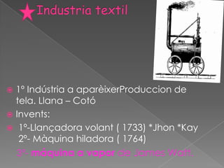  1º Indústria a aparèixerProduccion de
  tela. Llana – Cotó
 Invents:
 1º-Llançadora volant ( 1733) *Jhon *Kay
   2º- Màquina hiladora ( 1764)
    3º- máquina a vapor de James Watt.
 