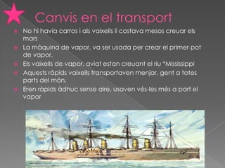    No hi havia carros i als vaixells li costava mesos creuar els
    mars
   La màquina de vapor, va ser usada per crear el primer pot
    de vapor.
   Els vaixells de vapor, aviat estan creuant el riu *Mississippi
   Aquests ràpids vaixells transportaven menjar, gent a totes
    parts del món.
   Eren ràpids àdhuc sense aire, usaven vés-les més a part el
    vapor
 