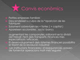    Petites empreses familiars
   Descendeixen x culpa de la *aparicion de les
    fabriques
   Solament sobreviuen les + fortes ( + capital )
   Apareixen accionistes , socis i bancs
    augmentant les companyies, millorant-se la divisió
    del treball i fent dels transports i finances mes
    especialitzats i eficaces.
   El desenvolupament dels sistemes financers possibilita
    el triomf de la revolució industrial
    Les institucions financeres i d'assegurances, passen
    de fomentar operacions molt més segures
 