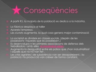    A partir R.I, la majoria de la població es dedica a la indústria.

   La fàbrica desplaça al taller
   Apareix l'empresa.
   Les ciutats augmenta, la qual cosa genera major contaminació

 La societat es divideix en classes socials, (depèn de les
  possessions i riqueses que es posseeixen.)
 Es desenvolupa n les primeres associacions de defensa dels
  treballadors i amb elles el movimient obrer.
 Augmenta la desigualtat entre els països que s'han industrialitzat
  i aquells que no ho han fet .
 Les crisis agràries i de subsistència van ser desapareixent, i la
  població i la producció van créixer de forma constant.
 