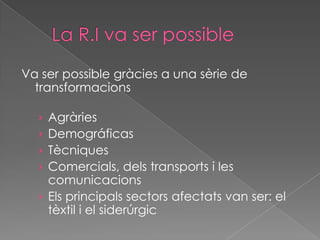 Va ser possible gràcies a una sèrie de
  transformacions

  › Agràries
  › Demográficas
  › Tècniques
  › Comercials, dels transports i les
    comunicacions
  › Els principals sectors afectats van ser: el
    tèxtil i el siderúrgic
 