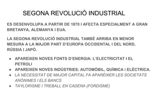 SEGONA REVOLUCIÓ INDUSTRIAL
ES DESENVOLUPA A PARTIR DE 1870 I AFECTA ESPECIALMENT A GRAN
BRETANYA, ALEMANYA I EUA.
LA SEGONA REVOLUCIÓ INDUSTRIAL TAMBÉ ARRIBA EN MENOR
MESURA A LA MAJOR PART D’EUROPA OCCIDENTAL I DEL NORD,
RÚSSIA I JAPÓ.
● APAREIXEN NOVES FONTS D’ENERGIA: L’ELECTRICITAT I EL
PETROLI
● APAREIXEN NOVES INDÚSTRIES: AUTOMÒBIL, QUÍMICA i ELÈCTRICA.
● LA NECESSITAT DE MAJOR CAPITAL FA APARÈIXER LES SOCIETATS
ANÒNIMES I ELS BANCS
● TAYLORISME I TREBALL EN CADENA (FORDISME)
 
