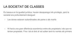 LA SOCIETAT DE CLASSES
Es basava en la igualtat jurídica, havien desaparegut els privilegis, però la
societat era profundament desigual:
- Les dones estaven subordinades als pares o als marits
- Hi havia una gran diferència econòmica entre els propietaris i els que no
tenien propietats. Fins i tot el dret al vot solien tenir-lo només els primers
 