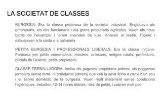 LA SOCIETAT DE CLASSES
BURGESIA: Era la classe poderosa de la societat industrial. Englobava als
empresaris, els alts funcionaris i els grans propietaris agrícoles. Viuen als nous
barris de l’eixample i tenen vivendes de luxe. Anaven al teatre, l’opera i
estiuejaven a la costa o a balnearis
PETITA BURGESIA I PROFESSIONALS LIBERALS: Era la classe mitjana.
Formada per petits comerciants, mestres, artesans, metges rurals, professors,
oficials de l’exèrcit, petits propietaris.
CLASSE TREBALLADORA: Inclou els pagesos propietaris pobres, els paggesos
jornalers sense terra, el proletariat (obrers) que ven la seva feina a canvi d’un sou
i el servei domèstic de la burgesia. Viuen molt malament sense condicions
higièniques, treballen 12-14 hores diàries i des de petits, i cobren molt poc
 