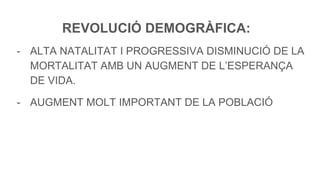 REVOLUCIÓ DEMOGRÀFICA:
- ALTA NATALITAT I PROGRESSIVA DISMINUCIÓ DE LA
MORTALITAT AMB UN AUGMENT DE L’ESPERANÇA
DE VIDA.
- AUGMENT MOLT IMPORTANT DE LA POBLACIÓ
 