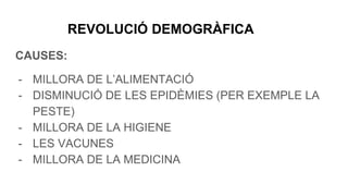 REVOLUCIÓ DEMOGRÀFICA
CAUSES:
- MILLORA DE L’ALIMENTACIÓ
- DISMINUCIÓ DE LES EPIDÈMIES (PER EXEMPLE LA
PESTE)
- MILLORA DE LA HIGIENE
- LES VACUNES
- MILLORA DE LA MEDICINA
 