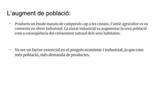 L’augment de població:
- Produeix un èxode massiu de camperols cap a les ciutats, l'antic agricultor es va
convertir en obrer industrial. La ciutat industrial va augmentar la seva població
com a conseqüència del creixement natural dels seus habitants.
- Va ser un factor essencial en el progrés econòmic i industrial, ja que com
més població, més demanda de productes.
 