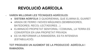 REVOLUCIÓ AGRÍCOLA
- VAREN MILLORAR LES TÈCNIQUES AGRÍCOLES:
● SISTEMA NORFOLK O QUADRIENNAL QUE ELIMINA EL GUARET
● ARADA DE FERRO I NOVES MÀQUINES (SEMBRADORES,
BATEDORES, RECOL·LECTADORES…)
● ELIMINACIÓ PROPIETAT SENYORIAL I COMUNAL, LA TERRA ES
CONVERTEIX EN UNA PROPIETAT PRIVADA
● ES VA REFORMAR LA RAMADERIA, ES FA INTENSIVA
(ESTABULACIÓ)
TOT PRODUEIX UN AUGMENT DE LA PRODUCCIÓ AGRÍCOLA I
RAMADERA.
 