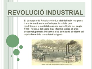 REVOLUCIÓ INDUSTRIAL El concepte de Revolució Industrial defineix les granstransformacionseconòmiques i socials que modificaren la societat europea entre finals del segle XVIII i mitjans del segleXlX, i també indica el gran desenvolupament industrial que comportà el triomf del capitalisme i de la societatburgesa 