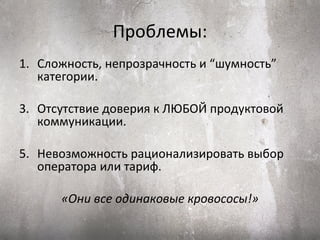Проблемы:
1. Сложность, непрозрачность и “шумность”
   категории.

3. Отсутствие доверия к ЛЮБОЙ продуктовой
   коммуникации.

5. Невозможность рационализировать выбор
   оператора или тариф.

      «Они все одинаковые кровососы!»
 