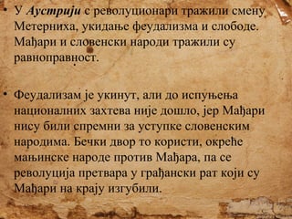 • У Аустрији с револуционари тражили смену
Метерниха, укидање феудализма и слободе.
Мађари и словенски народи тражили су
равноправност.
• Феудализам је укинут, али до испуњења
националних захтева није дошло, јер Мађари
нису били спремни за уступке словенским
народима. Бечки двор то користи, окреће
мањинске народе против Мађара, па се
револуција претвара у грађански рат који су
Мађари на крају изгубили.

 