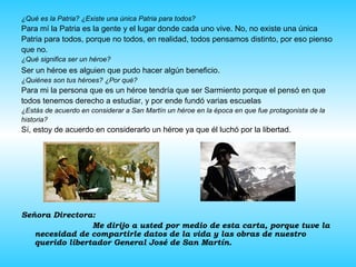 ¿Qué es la Patria? ¿Existe una única Patria para todos? Para mí la Patria es la gente y el lugar donde cada uno vive. No, no existe una única  Patria para todos, porque no todos, en realidad, todos pensamos distinto, por eso pienso que no. ¿Qué significa ser un héroe? Ser un héroe es alguien que pudo hacer algún beneficio . ¿Quiénes son tus héroes? ¿Por qué? Para mi la persona que es un héroe tendría que ser Sarmiento porque el pensó en que  todos tenemos derecho a estudiar, y por ende fundó varias escuelas ¿Estás de acuerdo en considerar a San Martín un héroe en la época en que fue protagonista de la  historia? Sí, estoy de acuerdo en considerarlo un héroe ya que él luchó por la libertad. Señora Directora: Me dirijo a usted por medio de esta carta, porque tuve la necesidad de compartirle datos de la vida y las obras de nuestro querido libertador General José de San Martín. 