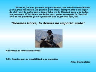 Bueno él fue una persona muy estudiosa, con mucho conocimiento y una gran educación. De grande, y de chico, siempre amó a su lugar de vivir, a él lo único que le importaba era la libertad suya y de todas las personas. Él luchó en los Andes para poder conseguir la libertad, una de las palabras que me gustaron que el general dijo fue: “ Seamos libres, lo demás no importa nada” Ahí vemos el amor hacia todos. P.D.: Gracias por su amabilidad y su atención Atte: Diana Rojas 
