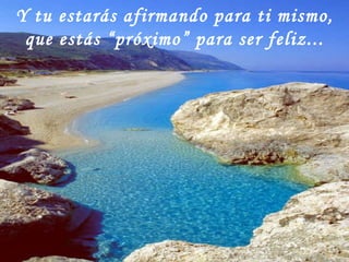 Y tu estarás afirmando para ti mismo, que estás “próximo” para ser feliz... 