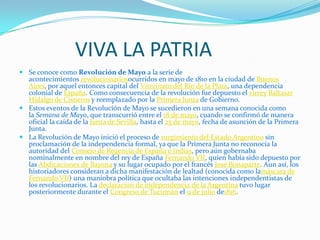 VIVA LA PATRIA
 Se conoce como Revolución de Mayo a la serie de
  acontecimientos revolucionariosocurridos en mayo de 1810 en la ciudad de Buenos
  Aires, por aquel entonces capital del Virreinato del Río de la Plata, una dependencia
  colonial de España. Como consecuencia de la revolución fue depuesto el virrey Baltasar
  Hidalgo de Cisneros y reemplazado por la Primera Junta de Gobierno.
 Estos eventos de la Revolución de Mayo se sucedieron en una semana conocida como
  la Semana de Mayo, que transcurrió entre el 18 de mayo, cuando se confirmó de manera
  oficial la caída de la Junta de Sevilla, hasta el 25 de mayo, fecha de asunción de la Primera
  Junta.
 La Revolución de Mayo inició el proceso de surgimiento del Estado Argentino sin
  proclamación de la independencia formal, ya que la Primera Junta no reconocía la
  autoridad del Consejo de Regencia de España e Indias, pero aún gobernaba
  nominalmente en nombre del rey de España Fernando VII, quien había sido depuesto por
  las Abdicaciones de Bayona y su lugar ocupado por el francés José Bonaparte. Aun así, los
  historiadores consideran a dicha manifestación de lealtad (conocida como lamáscara de
  Fernando VII) una maniobra política que ocultaba las intenciones independentistas de
  los revolucionarios. La declaración de independencia de la Argentina tuvo lugar
  posteriormente durante el Congreso de Tucumán el 9 de julio de1816.
 