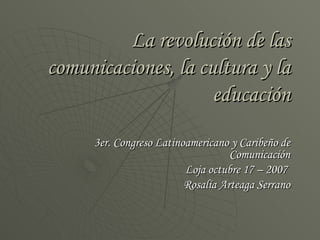 La revolución de las comunicaciones, la cultura y la educación 3er. Congreso Latinoamericano y Caribeño de Comunicación Loja octubre 17 – 2007  Rosalía Arteaga Serrano 