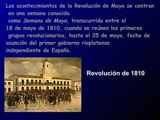 Los acontecimientos de la Revolución de Mayo se centran en una semana conocida como  Semana de Mayo , transcurrida entre el  18 de mayo de 1810, cuando se reúnen los primeros grupos revolucionarios, hasta el 25 de mayo, fecha de  asunción del primer gobierno rioplatense  independiente de España. Revolución de 1810 