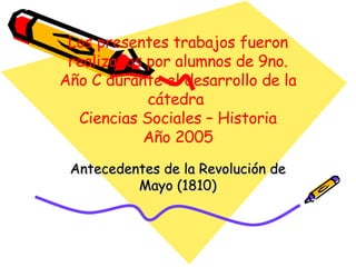 Los presentes trabajos fueron realizados por alumnos de 9no. Año C durante el desarrollo de la cátedra  Ciencias Sociales – Historia Año 2005 Antecedentes de la Revolución de Mayo (1810) 