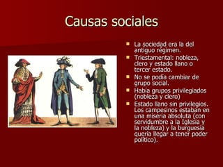 Causas sociales La sociedad era la del antiguo régimen. Triestamental: nobleza, clero y estado llano o tercer estado. No se podía cambiar de grupo social. Había grupos privilegiados (nobleza y clero) Estado llano sin privilegios. Los campesinos estaban en una miseria absoluta (con servidumbre a la Iglesia y la nobleza) y la burguesía quería llegar a tener poder político). 