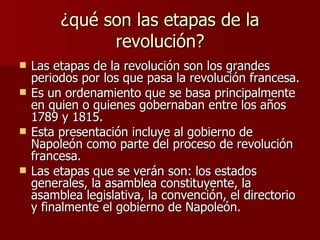 ¿qué son las etapas de la revolución? Las etapas de la revolución son los grandes periodos por los que pasa la revolución francesa. Es un ordenamiento que se basa principalmente en quien o quienes gobernaban entre los años 1789 y 1815. Esta presentación incluye al gobierno de Napoleón como parte del proceso de revolución francesa. Las etapas que se verán son: los estados generales, la asamblea constituyente, la asamblea legislativa, la convención, el directorio y finalmente el gobierno de Napoleón. 