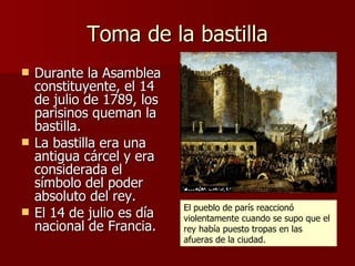 Toma de la bastilla Durante la Asamblea constituyente, el 14 de julio de 1789, los parisinos queman la bastilla. La bastilla era una antigua cárcel y era considerada el símbolo del poder absoluto del rey. El 14 de julio es día nacional de Francia. El pueblo de parís reaccionó violentamente cuando se supo que el rey había puesto tropas en las afueras de la ciudad. 