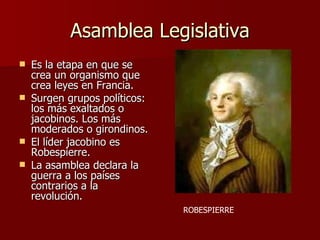 Asamblea Legislativa Es la etapa en que se crea un organismo que crea leyes en Francia. Surgen grupos políticos: los más exaltados o jacobinos. Los más moderados o girondinos. El líder jacobino es Robespierre. La asamblea declara la guerra a los países contrarios a la revolución. ROBESPIERRE 