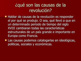 ¿qué son las causas de la revolución? Hablar de causas de la revolución es responder el por qué se produjo. O sea, qué llevó a que en un determinado periodo de tiempo del siglo XVIII cambiaran todas las características estructurales de un país grande e importante en Europa como Francia. Las causas podemos catalogarlas en ideológicas, políticas, sociales y económicas. 
