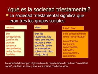 ¿qué es la sociedad triestamental? La sociedad triestamental significa que eran tres los grupos sociales: nobleza clero Estado llano Son terratenientes (dueños de grandes terrenos), descendientes de las familias feudales. Eran los sacerdotes. Los había con muchos recursos y otros que vivían como los campesinos pobres (alto clero y bajo clero). Se le conoce también como “tercer estado”. Lo conforman burgueses, comerciantes, artesanos, profesionales y campesinos. La sociedad del antiguo régimen tenía la característica de no tener “movilidad social”, es decir se nace y vive en la misma condición social. 