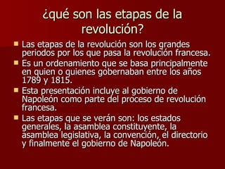 ¿qué son las etapas de la revolución? Las etapas de la revolución son los grandes periodos por los que pasa la revolución francesa. Es un ordenamiento que se basa principalmente en quien o quienes gobernaban entre los años 1789 y 1815. Esta presentación incluye al gobierno de Napoleón como parte del proceso de revolución francesa. Las etapas que se verán son: los estados generales, la asamblea constituyente, la asamblea legislativa, la convención, el directorio y finalmente el gobierno de Napoleón. 