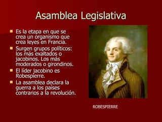Asamblea Legislativa Es la etapa en que se crea un organismo que crea leyes en Francia. Surgen grupos políticos: los más exaltados o jacobinos. Los más moderados o girondinos. El líder jacobino es Robespierre. La asamblea declara la guerra a los países contrarios a la revolución. ROBESPIERRE 