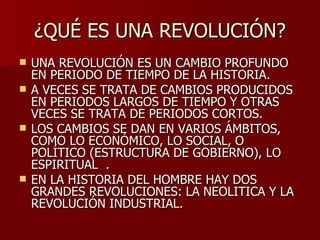 ¿QUÉ ES UNA REVOLUCIÓN? UNA REVOLUCIÓN ES UN CAMBIO PROFUNDO EN PERIODO DE TIEMPO DE LA HISTORIA.  A VECES SE TRATA DE CAMBIOS PRODUCIDOS EN PERIODOS LARGOS DE TIEMPO Y OTRAS VECES SE TRATA DE PERIODOS CORTOS. LOS CAMBIOS SE DAN EN VARIOS ÁMBITOS, COMO LO ECONÓMICO, LO SOCIAL, O POLÍTICO (ESTRUCTURA DE GOBIERNO), LO ESPIRITUAL  . EN LA HISTORIA DEL HOMBRE HAY DOS GRANDES REVOLUCIONES: LA NEOLITICA Y LA REVOLUCIÓN INDUSTRIAL. 