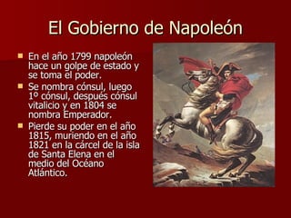El Gobierno de Napoleón En el año 1799 napoleón hace un golpe de estado y se toma el poder. Se nombra cónsul, luego 1º cónsul, después cónsul vitalicio y en 1804 se nombra Emperador. Pierde su poder en el año 1815, muriendo en el año 1821 en la cárcel de la isla de Santa Elena en el medio del Océano Atlántico. 