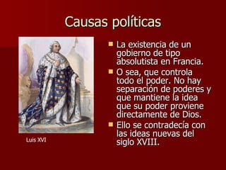 Causas políticas La existencia de un gobierno de tipo absolutista en Francia.  O sea, que controla todo el poder. No hay separación de poderes y que mantiene la idea que su poder proviene directamente de Dios. Ello se contradecía con las ideas nuevas del siglo XVIII. Luis XVI 