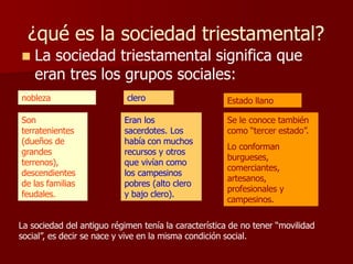¿qué es la sociedad triestamental?
 La sociedad triestamental significa que
eran tres los grupos sociales:
nobleza clero Estado llano
Son
terratenientes
(dueños de
grandes
terrenos),
descendientes
de las familias
feudales.
Eran los
sacerdotes. Los
había con muchos
recursos y otros
que vivían como
los campesinos
pobres (alto clero
y bajo clero).
Se le conoce también
como “tercer estado”.
Lo conforman
burgueses,
comerciantes,
artesanos,
profesionales y
campesinos.
La sociedad del antiguo régimen tenía la característica de no tener “movilidad
social”, es decir se nace y vive en la misma condición social.
 
