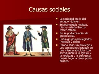 Causas sociales





La sociedad era la del
antiguo régimen.
Triestamental: nobleza,
clero y estado llano o
tercer estado.
No se podía cambiar de
grupo social.
Había grupos privilegiados
(nobleza y clero)
Estado llano sin privilegios.
Los campesinos estaban en
una miseria absoluta (con
servidumbre a la Iglesia y
la nobleza) y la burguesía
quería llegar a tener poder
político.
 