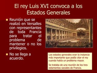 El rey Luis XVI convoca a los
Estados Generales
 Reunión que se
realizó en Versalles
con representantes
de toda Francia
para tratar el
problema de
mantener o no los
privilegios.
 No se llega a
acuerdo.
Los estados generales eran la instancia
más importante que podía citar el rey
cuando había un problema mayor.
Se trataba de una reunión de los tres
estamentos sociales de Francia.
 