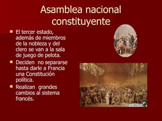 Asamblea nacional
constituyente
 El tercer estado,


además de miembros
de la nobleza y del
clero se van a la sala
de juego de pelota.
Deciden no separarse
hasta darle a Francia
una Constitución
política.
Realizan grandes
cambios al sistema
francés.
 